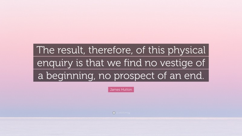 James Hutton Quote: “The result, therefore, of this physical enquiry is that we find no vestige of a beginning, no prospect of an end.”