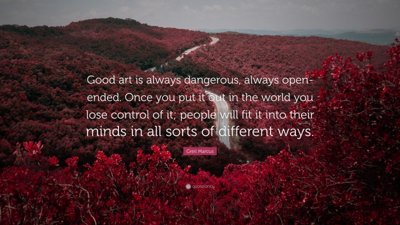 Greil Marcus Quote: “Good art is always dangerous, always open-ended. Once you put it out in the world you lose control of it; people will fit it into their minds in all sorts of different ways.”