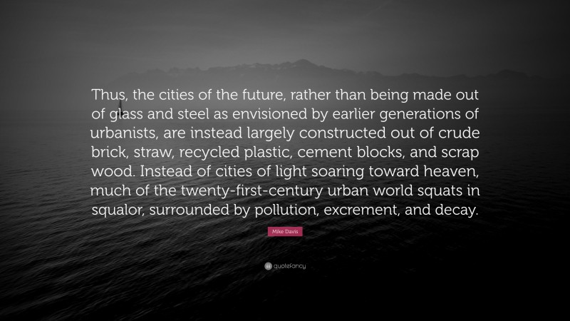 Mike Davis Quote: “Thus, the cities of the future, rather than being made out of glass and steel as envisioned by earlier generations of urbanists, are instead largely constructed out of crude brick, straw, recycled plastic, cement blocks, and scrap wood. Instead of cities of light soaring toward heaven, much of the twenty-first-century urban world squats in squalor, surrounded by pollution, excrement, and decay.”