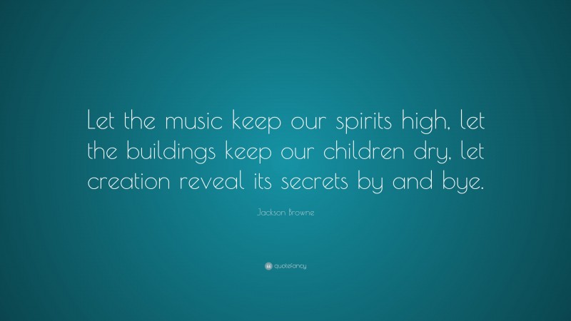 Jackson Browne Quote: “Let the music keep our spirits high, let the buildings keep our children dry, let creation reveal its secrets by and bye.”