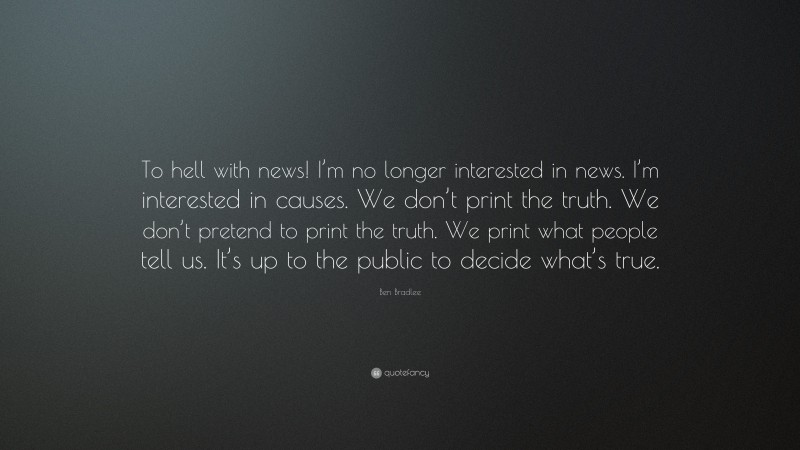 Ben Bradlee Quote: “To hell with news! I’m no longer interested in news. I’m interested in causes. We don’t print the truth. We don’t pretend to print the truth. We print what people tell us. It’s up to the public to decide what’s true.”