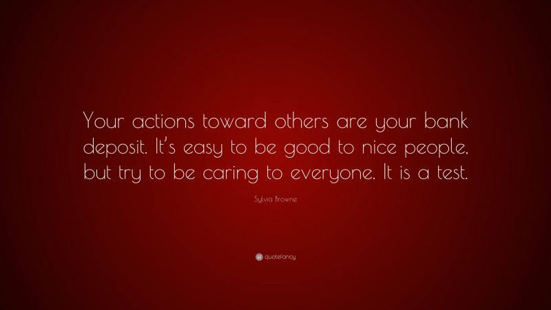 Sylvia Browne Quote: “Your actions toward others are your bank deposit. It’s easy to be good to nice people, but try to be caring to everyone. It is a test.”
