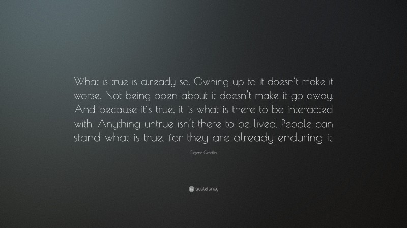 Eugene Gendlin Quote: “What is true is already so. Owning up to it doesn’t make it worse. Not being open about it doesn’t make it go away. And because it’s true, it is what is there to be interacted with. Anything untrue isn’t there to be lived. People can stand what is true, for they are already enduring it.”