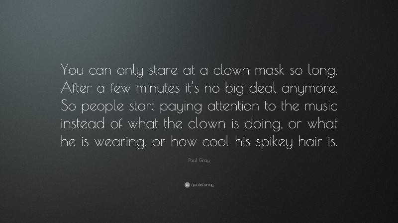 Paul Gray Quote: “You can only stare at a clown mask so long. After a few minutes it’s no big deal anymore. So people start paying attention to the music instead of what the clown is doing, or what he is wearing, or how cool his spikey hair is.”