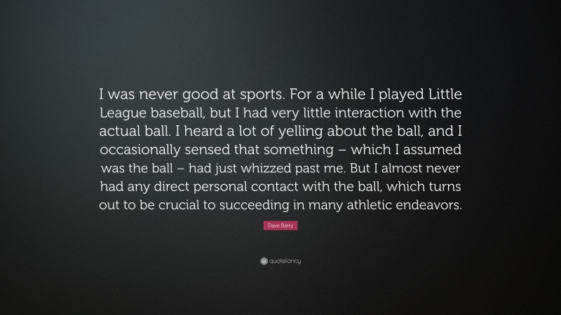 Dave Barry Quote: “I was never good at sports. For a while I played Little League baseball, but I had very little interaction with the actual ball. I heard a lot of yelling about the ball, and I occasionally sensed that something – which I assumed was the ball – had just whizzed past me. But I almost never had any direct personal contact with the ball, which turns out to be crucial to succeeding in many athletic endeavors.”