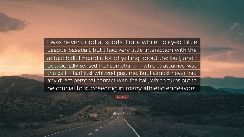 Dave Barry Quote: “I was never good at sports. For a while I played Little League baseball, but I had very little interaction with the actual ball. I heard a lot of yelling about the ball, and I occasionally sensed that something – which I assumed was the ball – had just whizzed past me. But I almost never had any direct personal contact with the ball, which turns out to be crucial to succeeding in many athletic endeavors.”