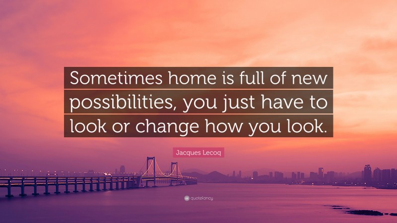 Jacques Lecoq Quote: “Sometimes home is full of new possibilities, you just have to look or change how you look.”