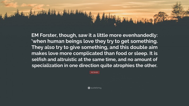 Ali Smith Quote: “EM Forster, though, saw it a little more evenhandedly: ’when human beings love they try to get something. They also try to give something, and this double aim makes love more complicated than food or sleep. It is selfish and altruistic at the same time, and no amount of specialization in one direction quite atrophies the other.”