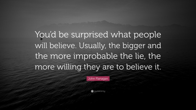 John Flanagan Quote: “You’d be surprised what people will believe. Usually, the bigger and the more improbable the lie, the more willing they are to believe it.”