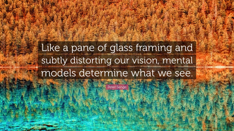 Peter Senge Quote: “Like a pane of glass framing and subtly distorting our vision, mental models determine what we see.”