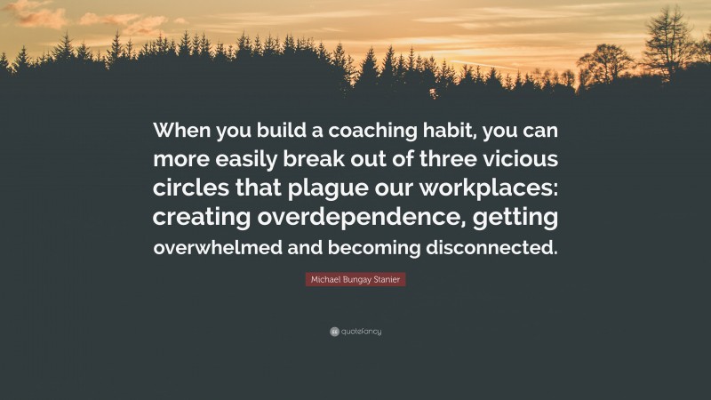 Michael Bungay Stanier Quote: “When you build a coaching habit, you can more easily break out of three vicious circles that plague our workplaces: creating overdependence, getting overwhelmed and becoming disconnected.”