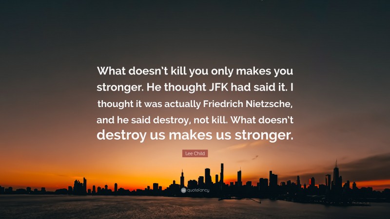 Lee Child Quote: “What doesn’t kill you only makes you stronger. He thought JFK had said it. I thought it was actually Friedrich Nietzsche, and he said destroy, not kill. What doesn’t destroy us makes us stronger.”
