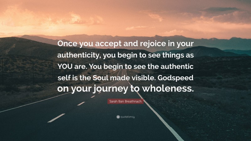 Sarah Ban Breathnach Quote: “Once you accept and rejoice in your authenticity, you begin to see things as YOU are. You begin to see the authentic self is the Soul made visible. Godspeed on your journey to wholeness.”