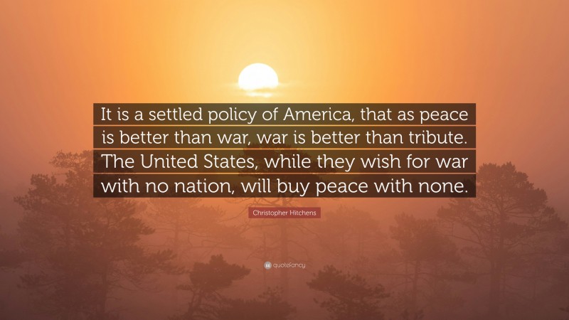Christopher Hitchens Quote: “It is a settled policy of America, that as peace is better than war, war is better than tribute. The United States, while they wish for war with no nation, will buy peace with none.”