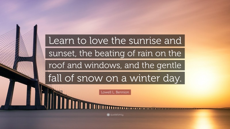 Lowell L. Bennion Quote: “Learn to love the sunrise and sunset, the beating of rain on the roof and windows, and the gentle fall of snow on a winter day.”