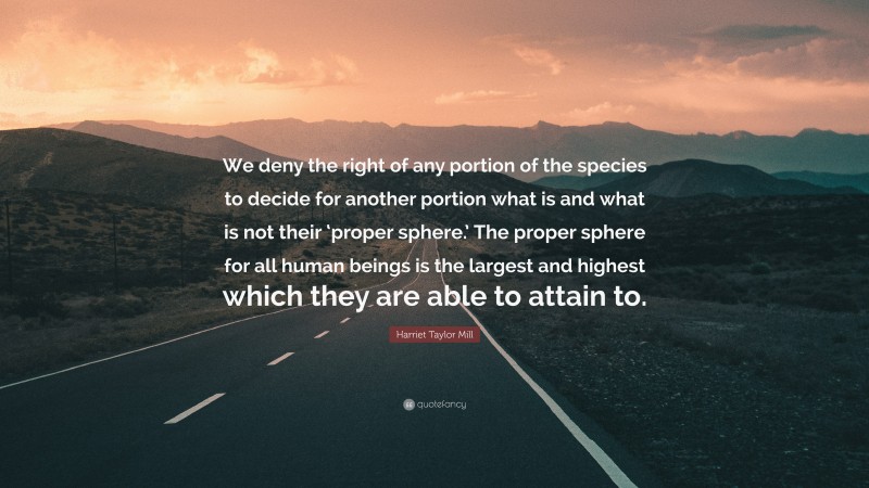 Harriet Taylor Mill Quote: “We deny the right of any portion of the species to decide for another portion what is and what is not their ‘proper sphere.’ The proper sphere for all human beings is the largest and highest which they are able to attain to.”