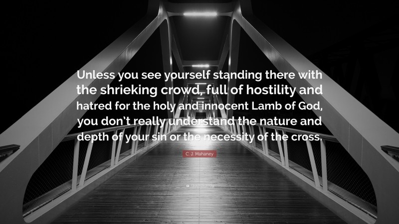 C. J. Mahaney Quote: “Unless you see yourself standing there with the shrieking crowd, full of hostility and hatred for the holy and innocent Lamb of God, you don’t really understand the nature and depth of your sin or the necessity of the cross.”