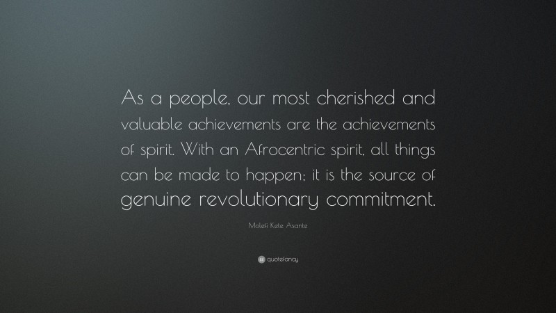 Molefi Kete Asante Quote: “As a people, our most cherished and valuable achievements are the achievements of spirit. With an Afrocentric spirit, all things can be made to happen; it is the source of genuine revolutionary commitment.”