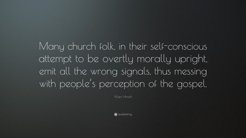 Alan Hirsch Quote: “Many church folk, in their self-conscious attempt to be overtly morally upright, emit all the wrong signals, thus messing with people’s perception of the gospel.”