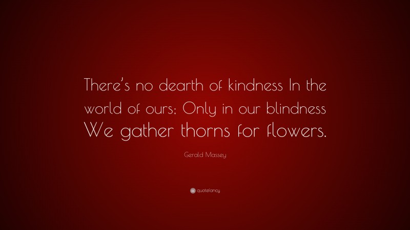 Gerald Massey Quote: “There’s no dearth of kindness In the world of ours; Only in our blindness We gather thorns for flowers.”
