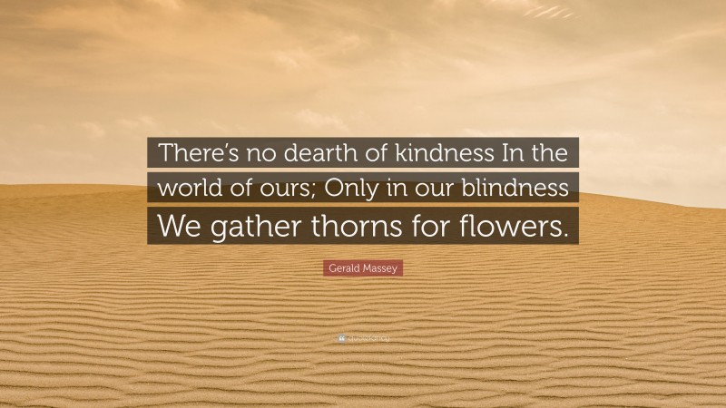 Gerald Massey Quote: “There’s no dearth of kindness In the world of ours; Only in our blindness We gather thorns for flowers.”