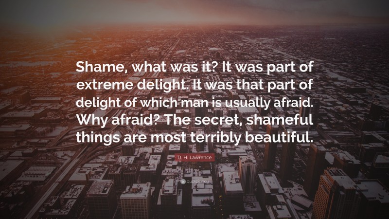 D. H. Lawrence Quote: “Shame, what was it? It was part of extreme delight. It was that part of delight of which man is usually afraid. Why afraid? The secret, shameful things are most terribly beautiful.”