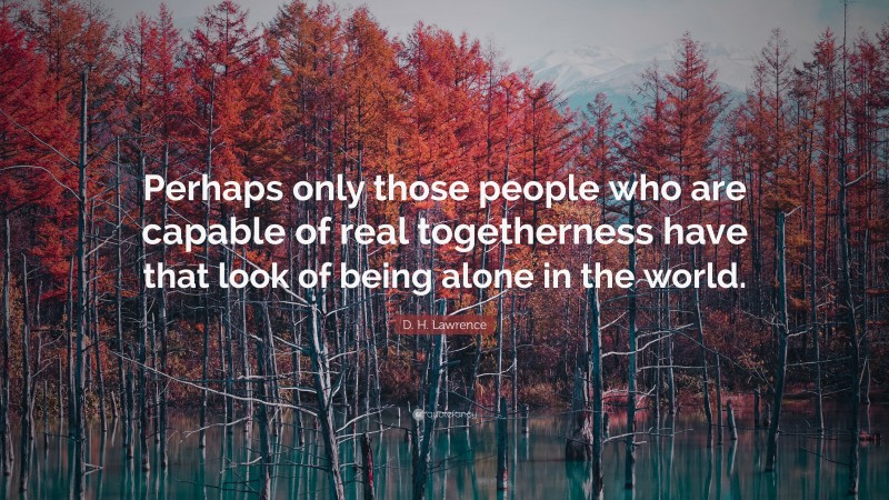 D. H. Lawrence Quote: “Perhaps only those people who are capable of real togetherness have that look of being alone in the world.”