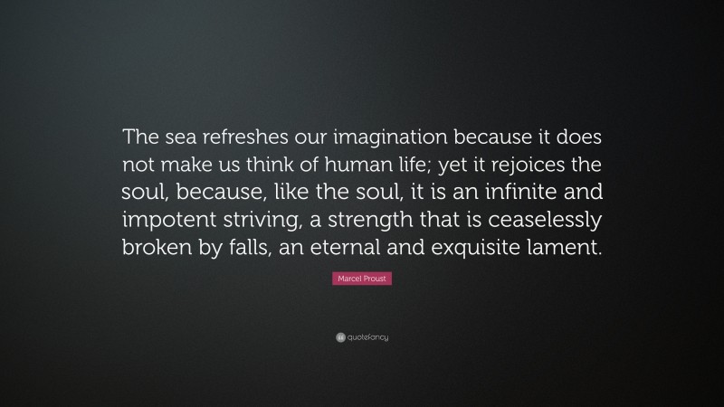 Marcel Proust Quote: “The sea refreshes our imagination because it does not make us think of human life; yet it rejoices the soul, because, like the soul, it is an infinite and impotent striving, a strength that is ceaselessly broken by falls, an eternal and exquisite lament.”