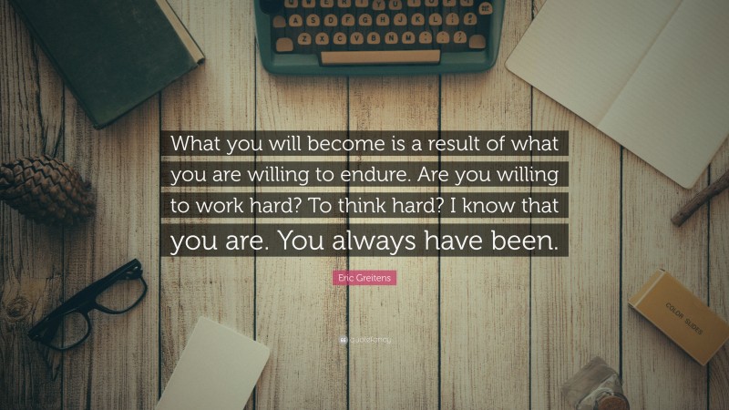 Eric Greitens Quote: “What you will become is a result of what you are willing to endure. Are you willing to work hard? To think hard? I know that you are. You always have been.”