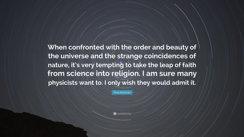 Tony Rothman Quote: “When confronted with the order and beauty of the universe and the strange coincidences of nature, it’s very tempting to take the leap of faith from science into religion. I am sure many physicists want to. I only wish they would admit it.”