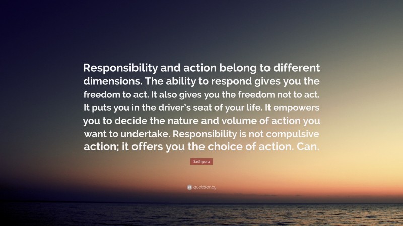 Sadhguru Quote: “Responsibility and action belong to different dimensions. The ability to respond gives you the freedom to act. It also gives you the freedom not to act. It puts you in the driver’s seat of your life. It empowers you to decide the nature and volume of action you want to undertake. Responsibility is not compulsive action; it offers you the choice of action. Can.”