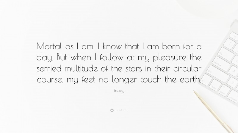 Ptolemy Quote: “Mortal as I am, I know that I am born for a day. But when I follow at my pleasure the serried multitude of the stars in their circular course, my feet no longer touch the earth.”