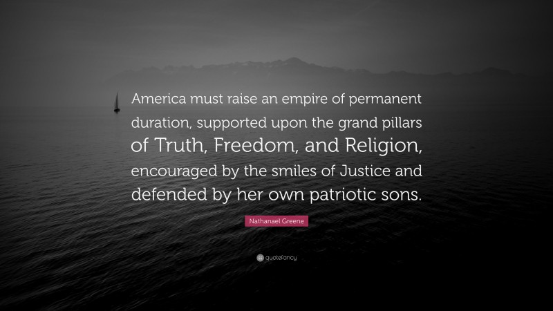 Nathanael Greene Quote: “America must raise an empire of permanent duration, supported upon the grand pillars of Truth, Freedom, and Religion, encouraged by the smiles of Justice and defended by her own patriotic sons.”