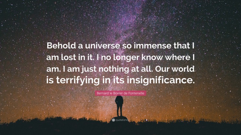 Bernard le Bovier de Fontenelle Quote: “Behold a universe so immense that I am lost in it. I no longer know where I am. I am just nothing at all. Our world is terrifying in its insignificance.”