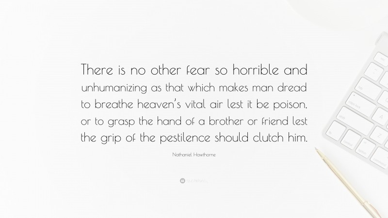 Nathaniel Hawthorne Quote: “There is no other fear so horrible and unhumanizing as that which makes man dread to breathe heaven’s vital air lest it be poison, or to grasp the hand of a brother or friend lest the grip of the pestilence should clutch him.”