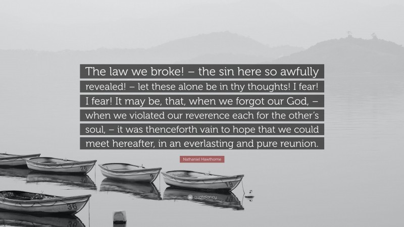 Nathaniel Hawthorne Quote: “The law we broke! – the sin here so awfully revealed! – let these alone be in thy thoughts! I fear! I fear! It may be, that, when we forgot our God, – when we violated our reverence each for the other’s soul, – it was thenceforth vain to hope that we could meet hereafter, in an everlasting and pure reunion.”