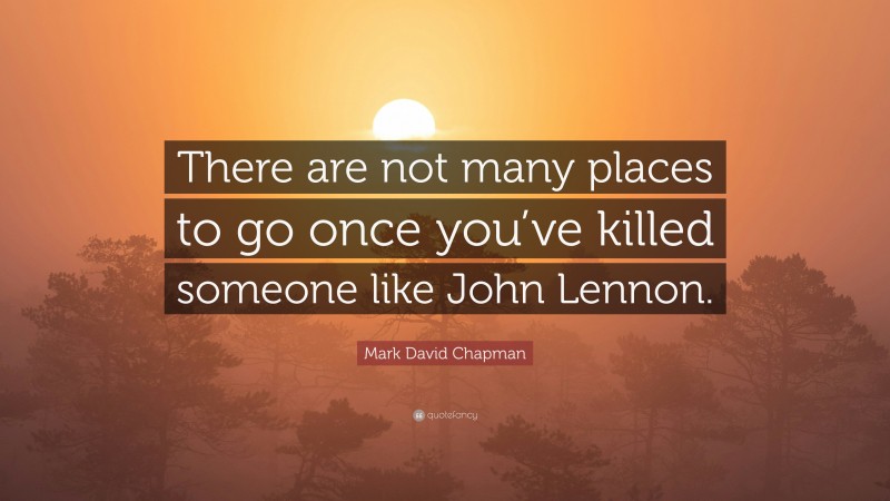 Mark David Chapman Quote: “There are not many places to go once you’ve killed someone like John Lennon.”