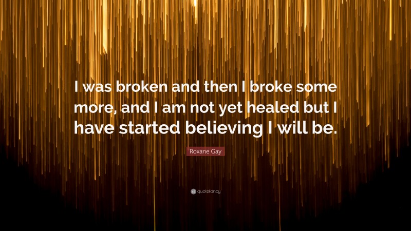 Roxane Gay Quote: “I was broken and then I broke some more, and I am not yet healed but I have started believing I will be.”