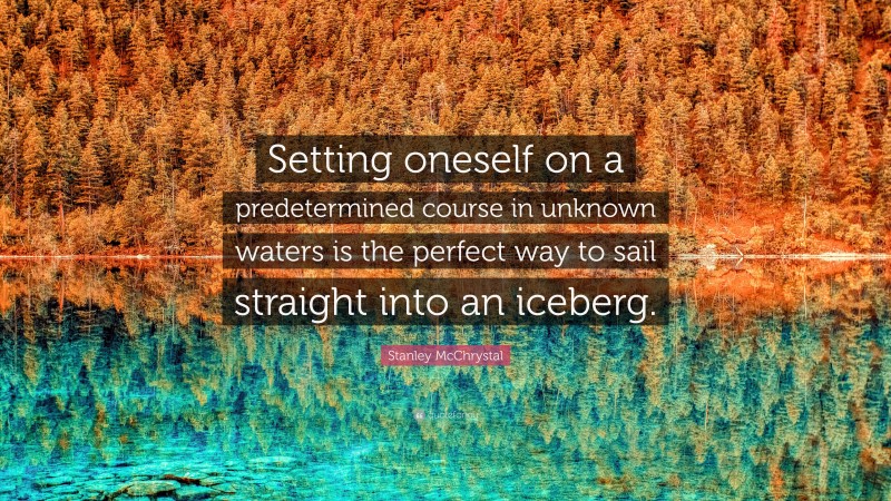 Stanley McChrystal Quote: “Setting oneself on a predetermined course in unknown waters is the perfect way to sail straight into an iceberg.”