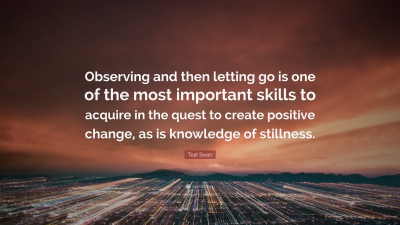 Teal Swan Quote: “Observing and then letting go is one of the most important skills to acquire in the quest to create positive change, as is knowledge of stillness.”