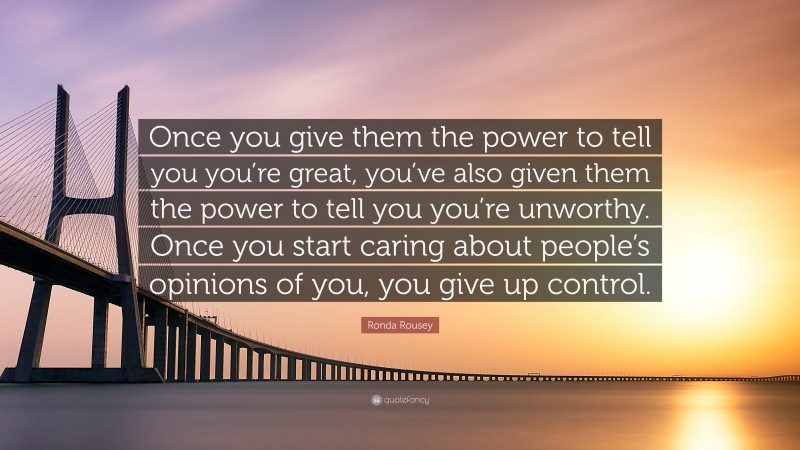 Ronda Rousey Quote: “Once you give them the power to tell you you’re great, you’ve also given them the power to tell you you’re unworthy. Once you start caring about people’s opinions of you, you give up control.”
