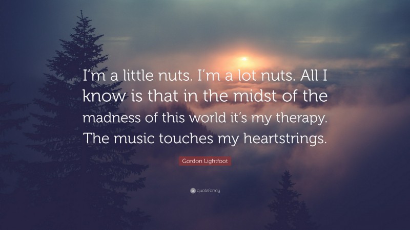 Gordon Lightfoot Quote: “I’m a little nuts. I’m a lot nuts. All I know is that in the midst of the madness of this world it’s my therapy. The music touches my heartstrings.”