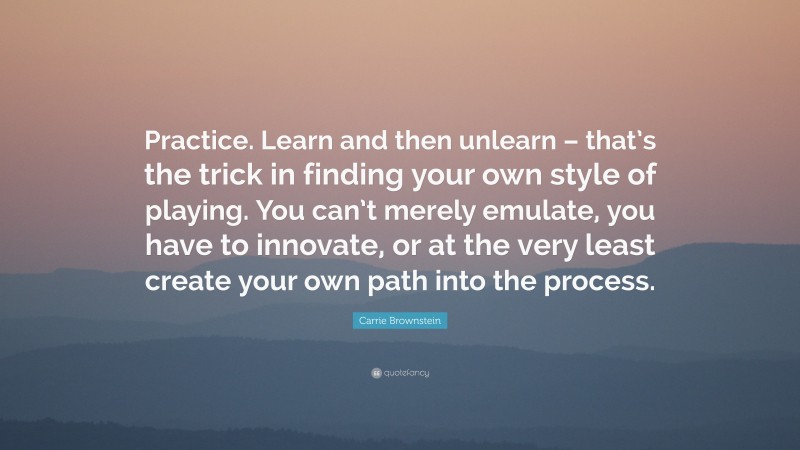 Carrie Brownstein Quote: “Practice. Learn and then unlearn – that’s the trick in finding your own style of playing. You can’t merely emulate, you have to innovate, or at the very least create your own path into the process.”