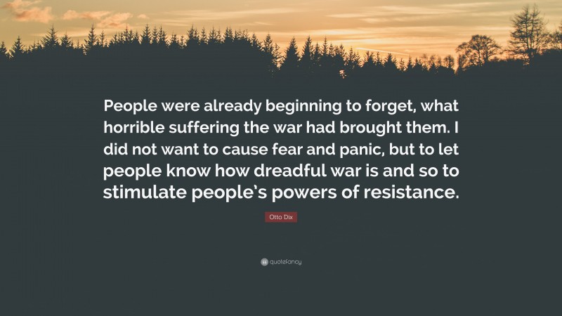 Otto Dix Quote: “People were already beginning to forget, what horrible suffering the war had brought them. I did not want to cause fear and panic, but to let people know how dreadful war is and so to stimulate people’s powers of resistance.”