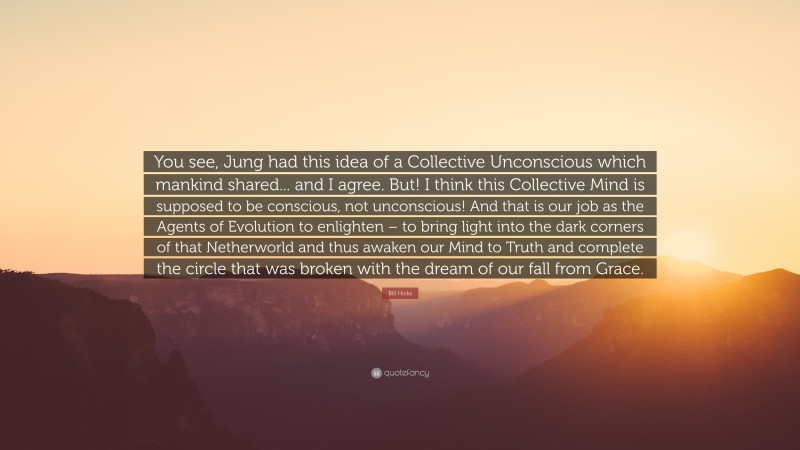 Bill Hicks Quote: “You see, Jung had this idea of a Collective Unconscious which mankind shared... and I agree. But! I think this Collective Mind is supposed to be conscious, not unconscious! And that is our job as the Agents of Evolution to enlighten – to bring light into the dark corners of that Netherworld and thus awaken our Mind to Truth and complete the circle that was broken with the dream of our fall from Grace.”