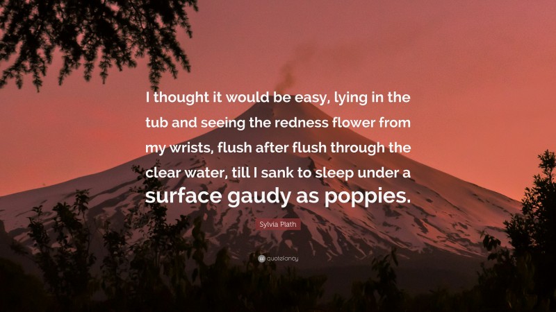Sylvia Plath Quote: “I thought it would be easy, lying in the tub and seeing the redness flower from my wrists, flush after flush through the clear water, till I sank to sleep under a surface gaudy as poppies.”