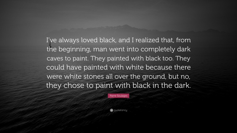 Pierre Soulages Quote: “I’ve always loved black, and I realized that, from the beginning, man went into completely dark caves to paint. They painted with black too. They could have painted with white because there were white stones all over the ground, but no, they chose to paint with black in the dark.”