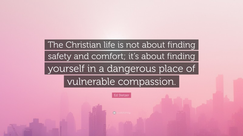 Ed Stetzer Quote: “The Christian life is not about finding safety and comfort; it’s about finding yourself in a dangerous place of vulnerable compassion.”