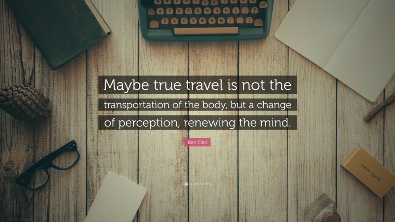 Ben Okri Quote: “Maybe true travel is not the transportation of the body, but a change of perception, renewing the mind.”