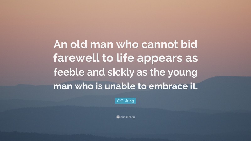 C.G. Jung Quote: “An old man who cannot bid farewell to life appears as feeble and sickly as the young man who is unable to embrace it.”